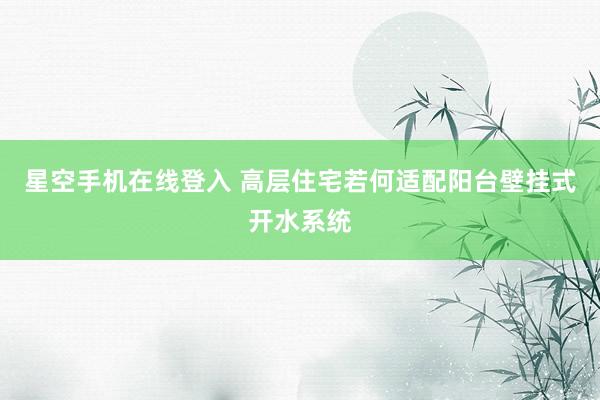 星空手机在线登入 高层住宅若何适配阳台壁挂式开水系统