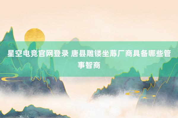 星空电竞官网登录 唐县雕镂坐蓐厂商具备哪些管事智商