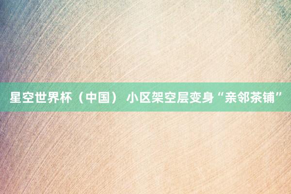 星空世界杯(中国) 小区架空层变身“亲邻茶铺”