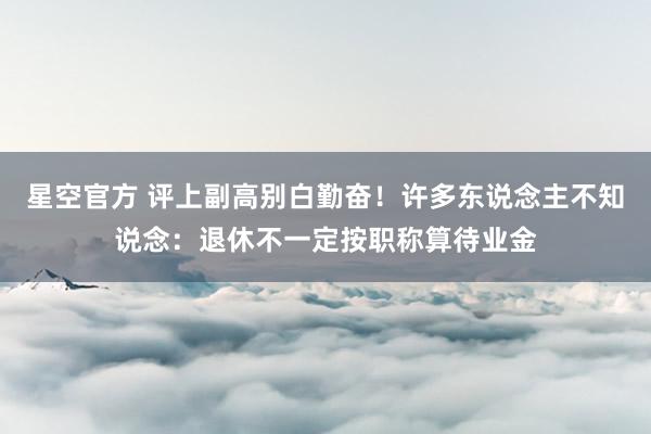 星空官方 评上副高别白勤奋!许多东说念主不知说念:退休不一定按职称算待业金