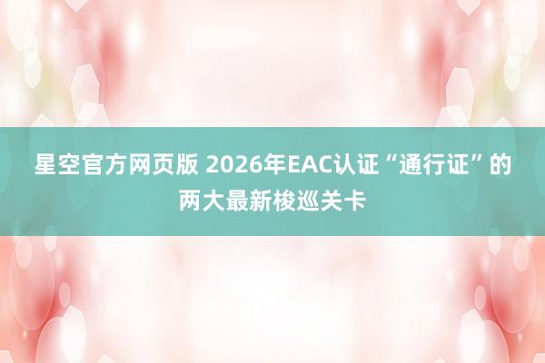 星空官方网页版 2026年EAC认证“通行证”的两大最新梭巡关卡
