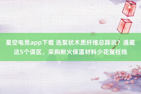 星空电竞app下载 选絮状木质纤维总踩坑?遁藏这5个误区,采购耐火保温材料少花冤枉钱