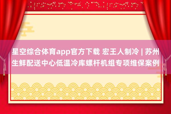 星空综合体育app官方下载 宏王人制冷 | 苏州生鲜配送中心低温冷库螺杆机组专项维保案例