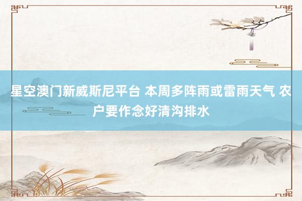 星空澳门新威斯尼平台 本周多阵雨或雷雨天气 农户要作念好清沟排水
