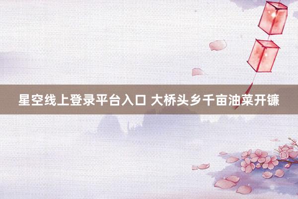 星空线上登录平台入口 大桥头乡千亩油菜开镰