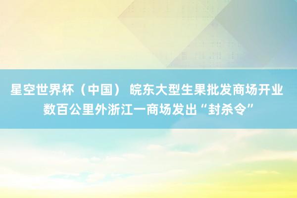 星空世界杯(中国) 皖东大型生果批发商场开业 数百公里外浙江一商场发出“封杀令”