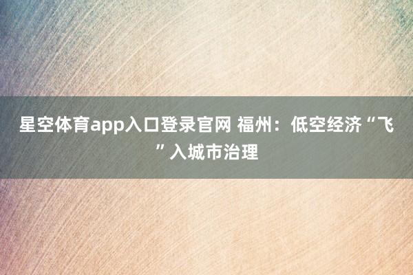 星空体育app入口登录官网 福州:低空经济“飞”入城市治理