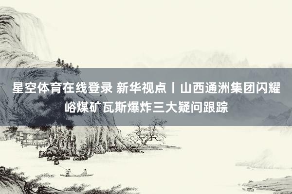 星空体育在线登录 新华视点丨山西通洲集团闪耀峪煤矿瓦斯爆炸三大疑问跟踪