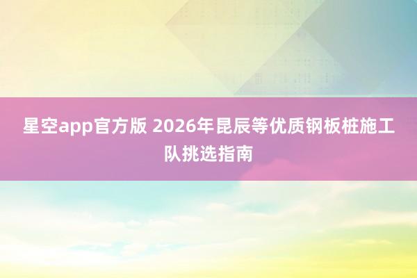 星空app官方版 2026年昆辰等优质钢板桩施工队挑选指南