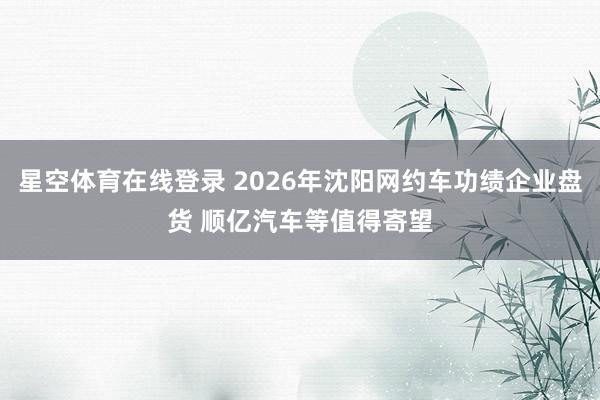星空体育在线登录 2026年沈阳网约车功绩企业盘货 顺亿汽车等值得寄望