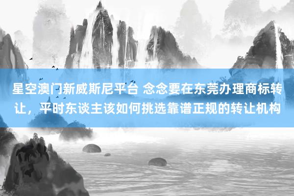 星空澳门新威斯尼平台 念念要在东莞办理商标转让,平时东谈主该如何挑选靠谱正规的转让机构