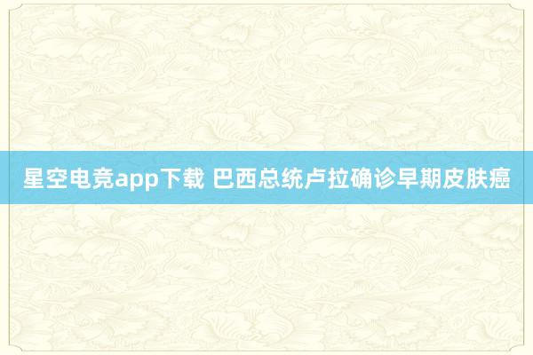 星空电竞app下载 巴西总统卢拉确诊早期皮肤癌
