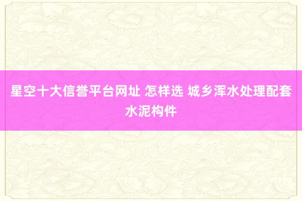 星空十大信誉平台网址 怎样选 城乡浑水处理配套水泥构件