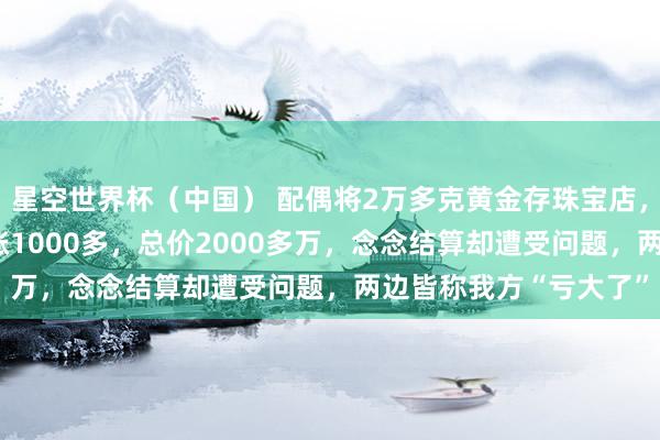 星空世界杯(中国) 配偶将2万多克黄金存珠宝店,金价从每克600多暴涨1000多,总价2000多万,念念结算却遭受问题,两边皆称我方“亏大了”