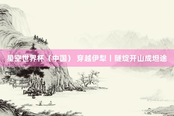 星空世界杯(中国) 穿越伊犁丨隧绽开山成坦途