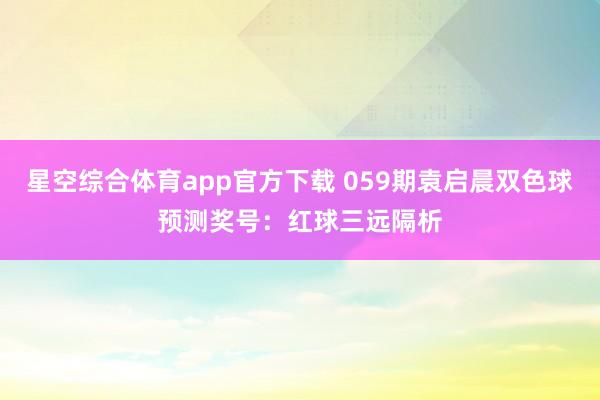 星空综合体育app官方下载 059期袁启晨双色球预测奖号:红球三远隔析