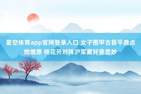 星空体育app官网登录入口 女子围甲古县平原点燃燎原 桃花开对阵沪军藏好意思妙