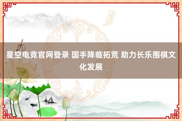 星空电竞官网登录 国手降临拓荒 助力长乐围棋文化发展