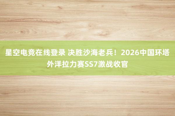 星空电竞在线登录 决胜沙海老兵!2026中国环塔外洋拉力赛SS7激战收官