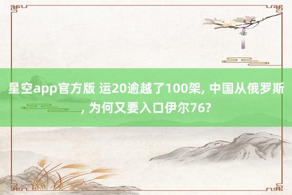 星空app官方版 运20逾越了100架, 中国从俄罗斯, 为何又要入口伊尔76?