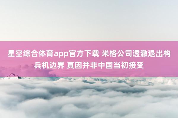 星空综合体育app官方下载 米格公司透澈退出构兵机边界 真因并非中国当初接受