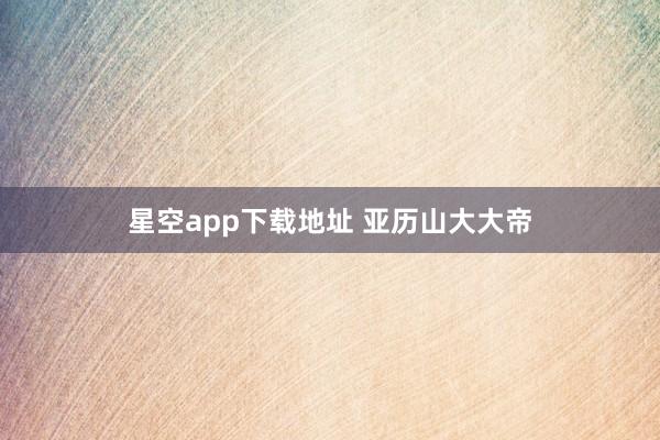星空app下载地址 亚历山大大帝