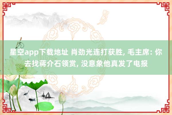 星空app下载地址 肖劲光连打获胜, 毛主席: 你去找蒋介石领赏, 没意象他真发了电报