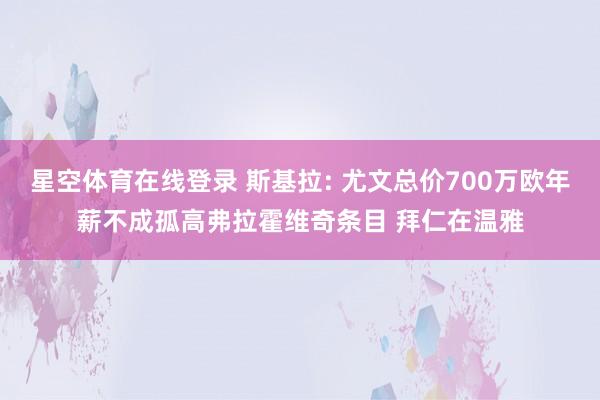 星空体育在线登录 斯基拉: 尤文总价700万欧年薪不成孤高弗拉霍维奇条目 拜仁在温雅