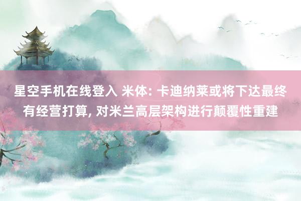 星空手机在线登入 米体: 卡迪纳莱或将下达最终有经营打算， 对米兰高层架构进行颠覆性重建