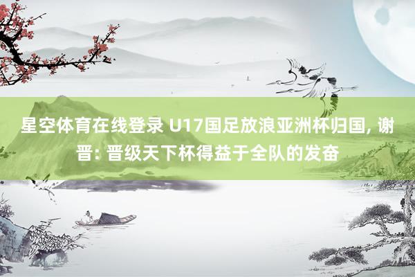 星空体育在线登录 U17国足放浪亚洲杯归国， 谢晋: 晋级天下杯得益于全队的发奋