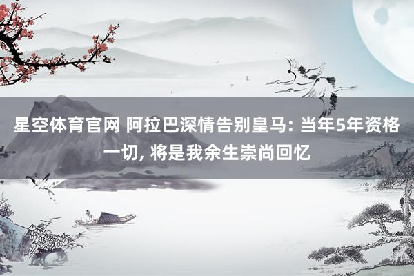 星空体育官网 阿拉巴深情告别皇马: 当年5年资格一切, 将是我余生崇尚回忆