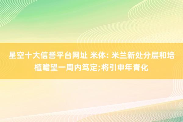 星空十大信誉平台网址 米体: 米兰新处分层和培植瞻望一周内笃定;将引申年青化