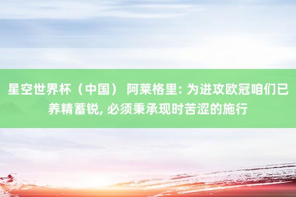 星空世界杯(中国) 阿莱格里: 为进攻欧冠咱们已养精蓄锐, 必须秉承现时苦涩的施行
