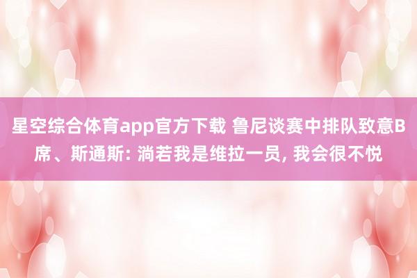 星空综合体育app官方下载 鲁尼谈赛中排队致意B席、斯通斯: 淌若我是维拉一员, 我会很不悦