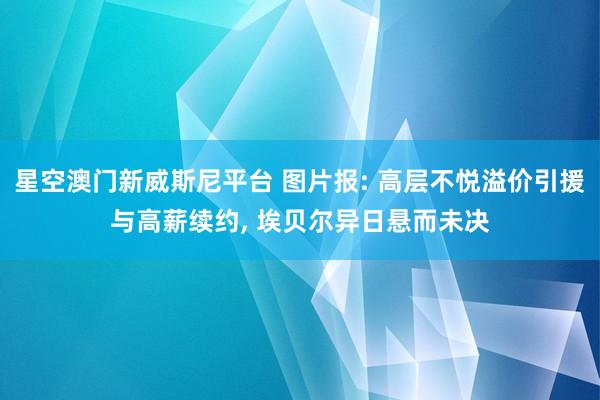 星空澳门新威斯尼平台 图片报: 高层不悦溢价引援与高薪续约, 埃贝尔异日悬而未决