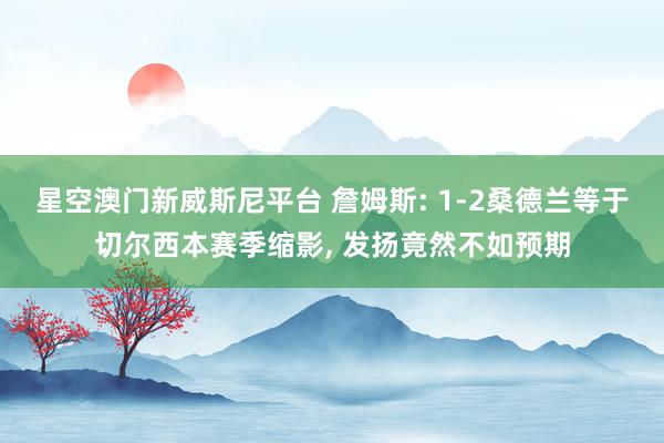 星空澳门新威斯尼平台 詹姆斯: 1-2桑德兰等于切尔西本赛季缩影, 发扬竟然不如预期