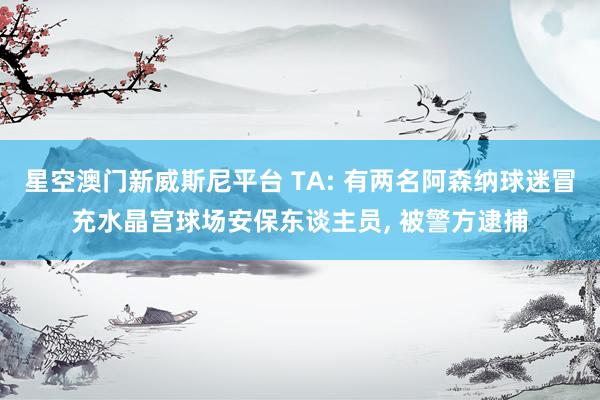 星空澳门新威斯尼平台 TA: 有两名阿森纳球迷冒充水晶宫球场安保东谈主员, 被警方逮捕