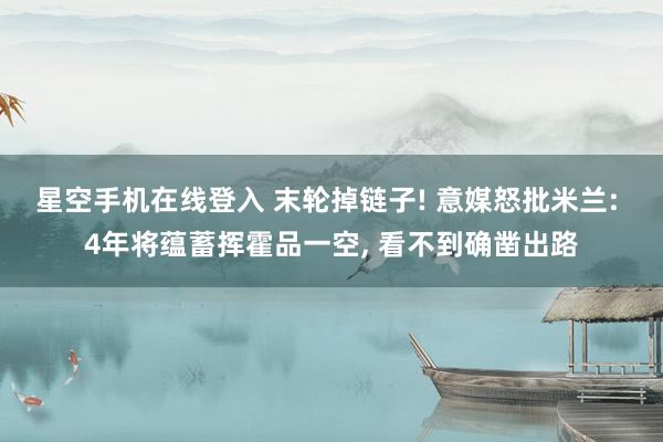 星空手机在线登入 末轮掉链子! 意媒怒批米兰: 4年将蕴蓄挥霍品一空, 看不到确凿出路