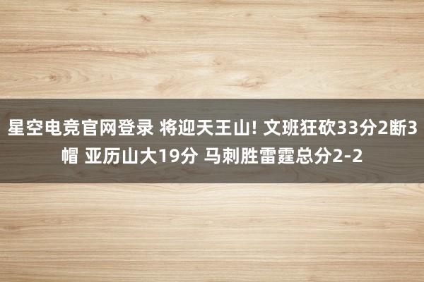 星空电竞官网登录 将迎天王山! 文班狂砍33分2断3帽 亚历山大19分 马刺胜雷霆总分2-2