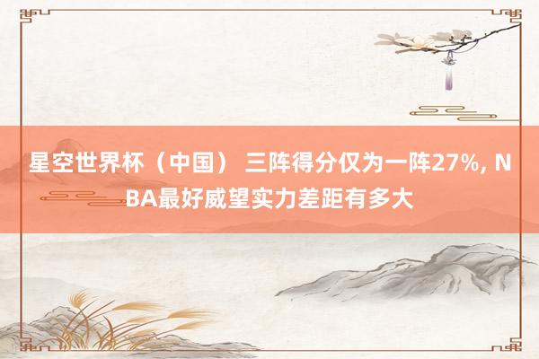 星空世界杯(中国) 三阵得分仅为一阵27%, NBA最好威望实力差距有多大
