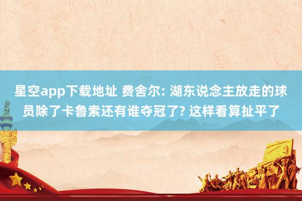 星空app下载地址 费舍尔: 湖东说念主放走的球员除了卡鲁索还有谁夺冠了? 这样看算扯平了