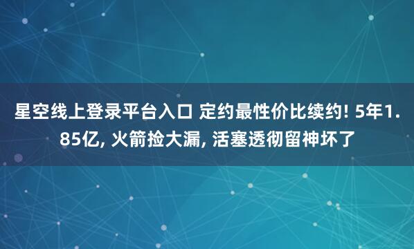 星空线上登录平台入口 定约最性价比续约! 5年1.85亿， 火箭捡大漏， 活塞透彻留神坏了