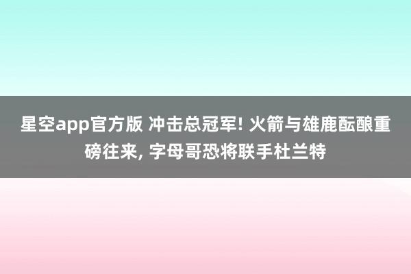 星空app官方版 冲击总冠军! 火箭与雄鹿酝酿重磅往来, 字母哥恐将联手杜兰特