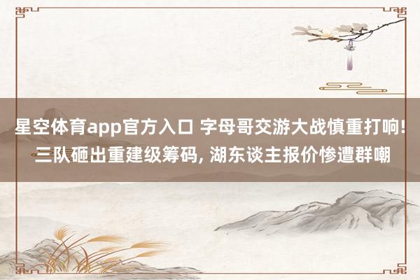 星空体育app官方入口 字母哥交游大战慎重打响! 三队砸出重建级筹码, 湖东谈主报价惨遭群嘲
