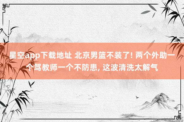 星空app下载地址 北京男篮不装了! 两个外助一个骂教师一个不防患， 这波清洗太解气