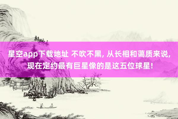 星空app下载地址 不吹不黑, 从长相和蔼质来说, 现在定约最有巨星像的是这五位球星!