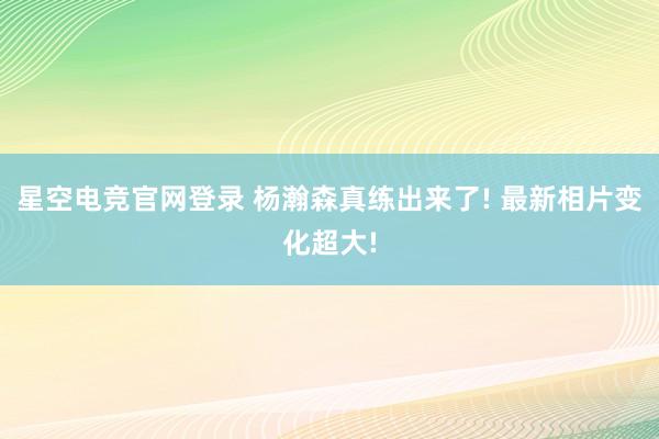 星空电竞官网登录 杨瀚森真练出来了! 最新相片变化超大!