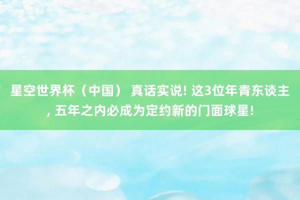 星空世界杯（中国） 真话实说! 这3位年青东谈主， 五年之内必成为定约新的门面球星!
