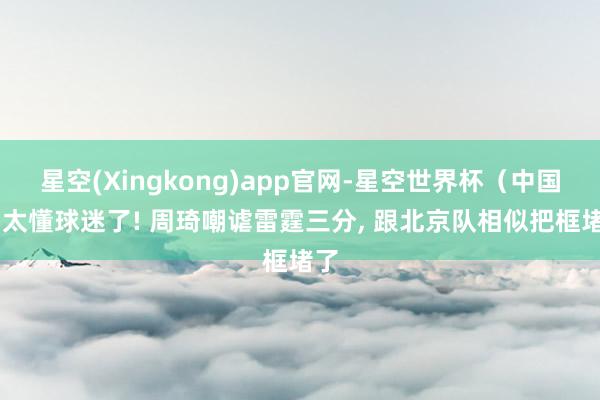 星空(Xingkong)app官网-星空世界杯(中国) 太懂球迷了! 周琦嘲谑雷霆三分, 跟北京队相似把框堵了
