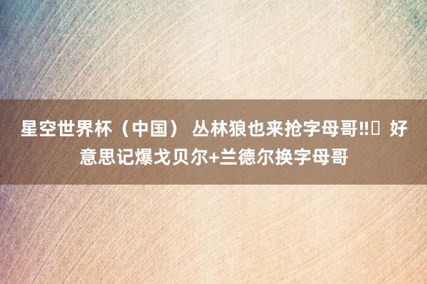 星空世界杯(中国) 丛林狼也来抢字母哥‼️好意思记爆戈贝尔+兰德尔换字母哥